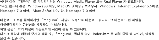 The latest Flash plug-in is necessary to enjoy the image of this site. - Recommended environment: A browser more than Windows 98 Mac OS 9 or more: Windows:Internet Explorar5.5 or more, Netscape 7.0 or more, and Mac:safari 1.0 or more are Netscape 7.0 or more. The zip file if it clicks on a button, and it downloads it .Please defrost on the top of the disk. When the " megumi"="" folder="" is="" opened="" after="" the="" decompression,="" and="" index.html="" double-clicked,="" it="" can="" see="" image."="